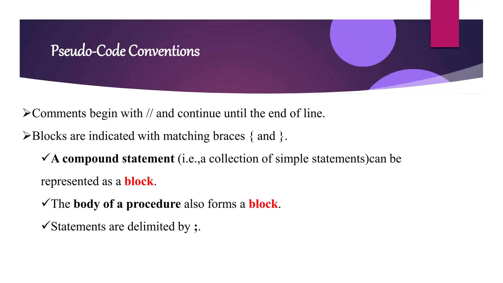 Pseudo-Code Conventions
Comments begin with // and continue until the end of line.
Blocks are indicated with matching braces { and }.
A compound statement (i.e.,a collection of simple statements)can be
represented as a block.
The body of a procedure also forms a block.
Statements are delimited by ;.
 