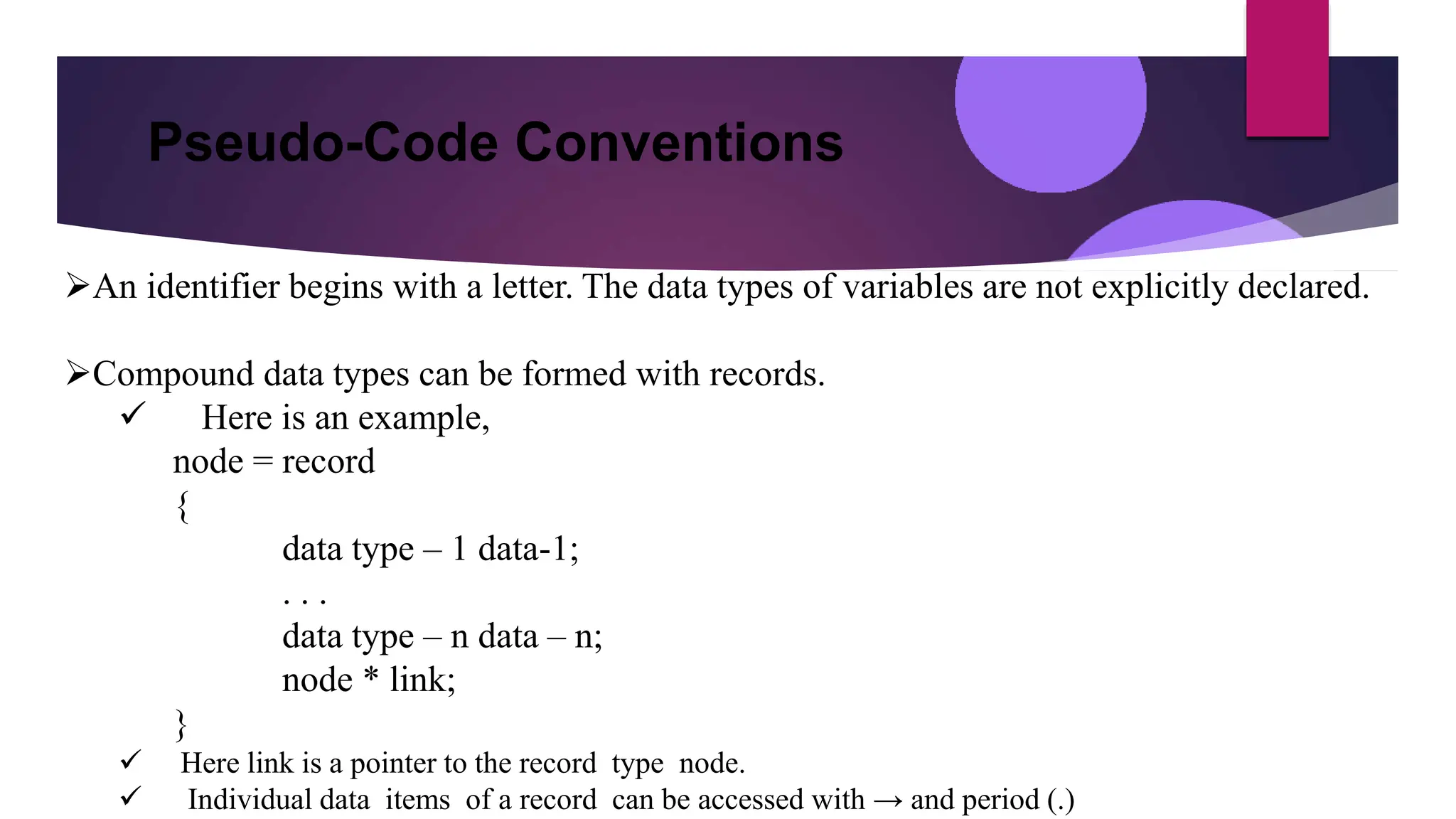 Pseudo-Code Conventions
An identifier begins with a letter. The data types of variables are not explicitly declared.
Compound data types can be formed with records.
 Here is an example,
node = record
{
data type – 1 data-1;
. . .
data type – n data – n;
node * link;
}
 Here link is a pointer to the record type node.
 Individual data items of a record can be accessed with → and period (.)
 