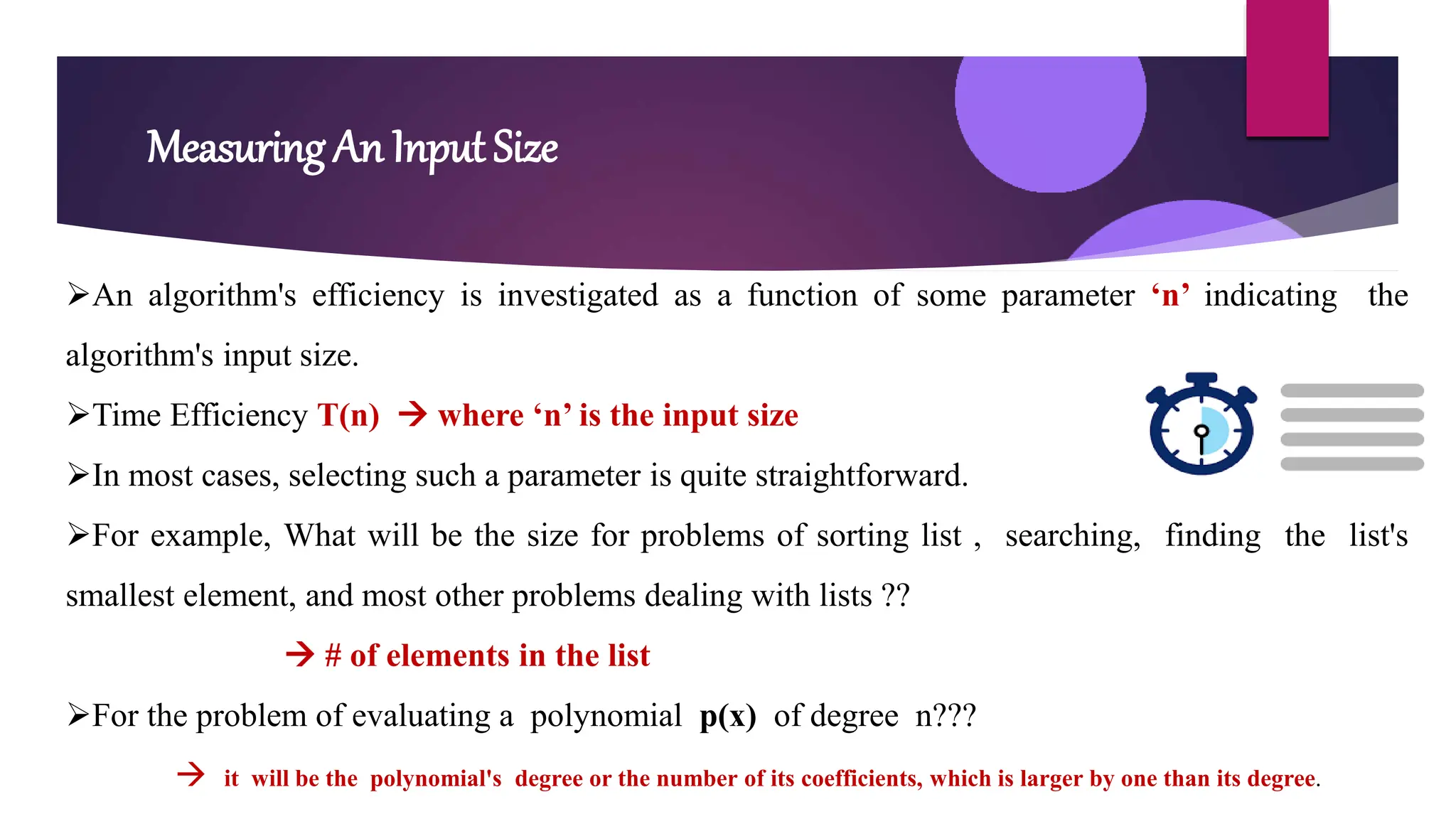 Measuring An Input Size
An algorithm's efficiency is investigated as a function of some parameter ‘n’ indicating the
algorithm's input size.
Time Efficiency T(n)  where ‘n’ is the input size
In most cases, selecting such a parameter is quite straightforward.
For example, What will be the size for problems of sorting list , searching, finding the list's
smallest element, and most other problems dealing with lists ??
 # of elements in the list
For the problem of evaluating a polynomial p(x) of degree n???
 it will be the polynomial's degree or the number of its coefficients, which is larger by one than its degree.
 