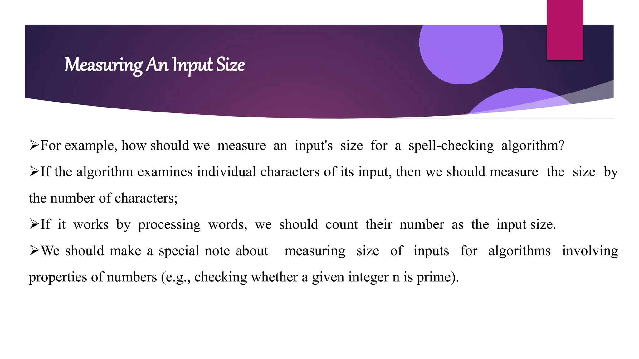 Measuring An Input Size
For example, how should we measure an input's size for a spell-checking algorithm?
If the algorithm examines individual characters of its input, then we should measure the size by
the number of characters;
If it works by processing words, we should count their number as the input size.
We should make a special note about measuring size of inputs for algorithms involving
properties of numbers (e.g., checking whether a given integer n is prime).
 