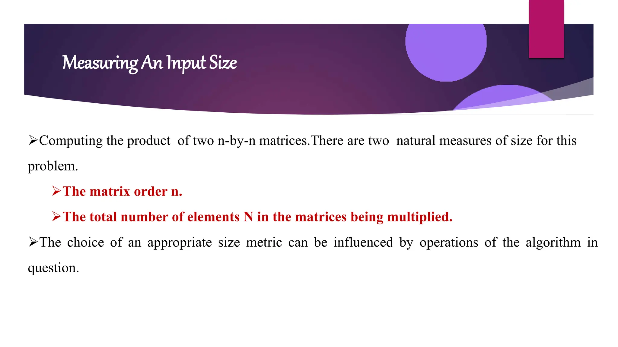 Measuring An Input Size
Computing the product of two n-by-n matrices.There are two natural measures of size for this
problem.
The matrix order n.
The total number of elements N in the matrices being multiplied.
The choice of an appropriate size metric can be influenced by operations of the algorithm in
question.
 