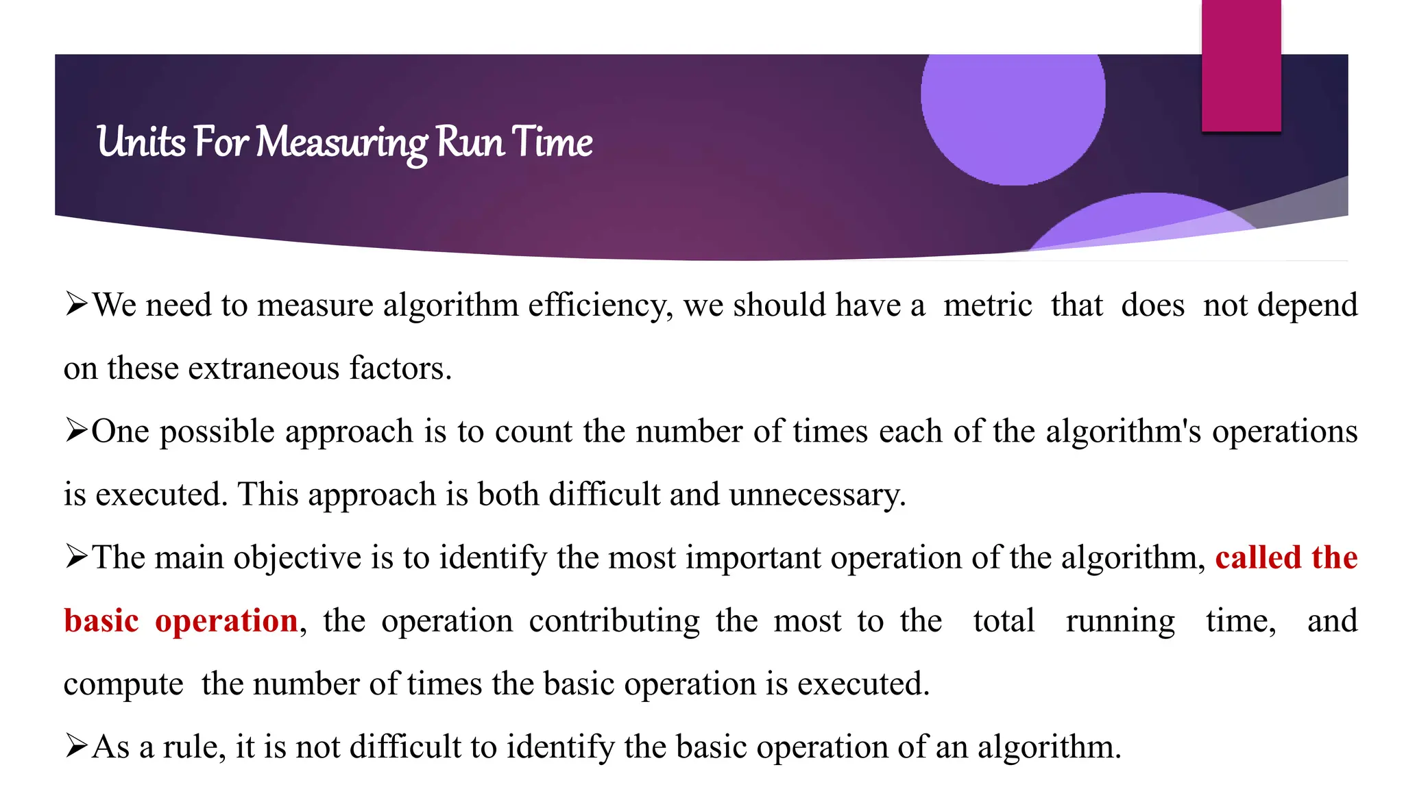 Units For Measuring Run Time
We need to measure algorithm efficiency, we should have a metric that does not depend
on these extraneous factors.
One possible approach is to count the number of times each of the algorithm's operations
is executed. This approach is both difficult and unnecessary.
The main objective is to identify the most important operation of the algorithm, called the
basic operation, the operation contributing the most to the total running time, and
compute the number of times the basic operation is executed.
As a rule, it is not difficult to identify the basic operation of an algorithm.
 