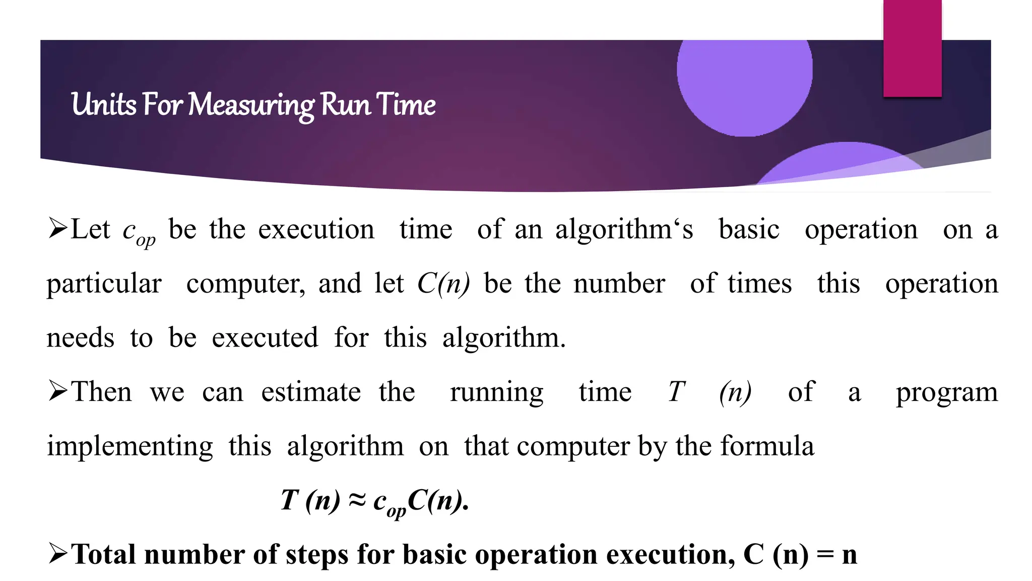 Units For Measuring Run Time
Let cop be the execution time of an algorithm‘s basic operation on a
particular computer, and let C(n) be the number of times this operation
needs to be executed for this algorithm.
Then we can estimate the running time T (n) of a program
implementing this algorithm on that computer by the formula
T (n) ≈ copC(n).
Total number of steps for basic operation execution, C (n) = n
 