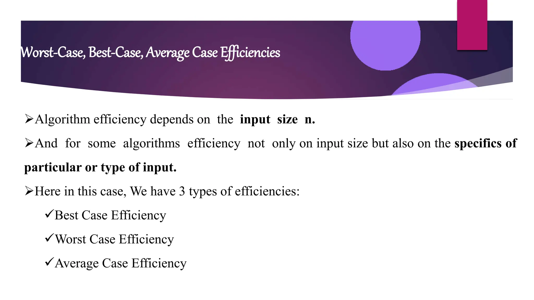 Worst-Case, Best-Case, Average Case Efficiencies
Algorithm efficiency depends on the input size n.
And for some algorithms efficiency not only on input size but also on the specifics of
particular or type of input.
Here in this case, We have 3 types of efficiencies:
Best Case Efficiency
Worst Case Efficiency
Average Case Efficiency
 