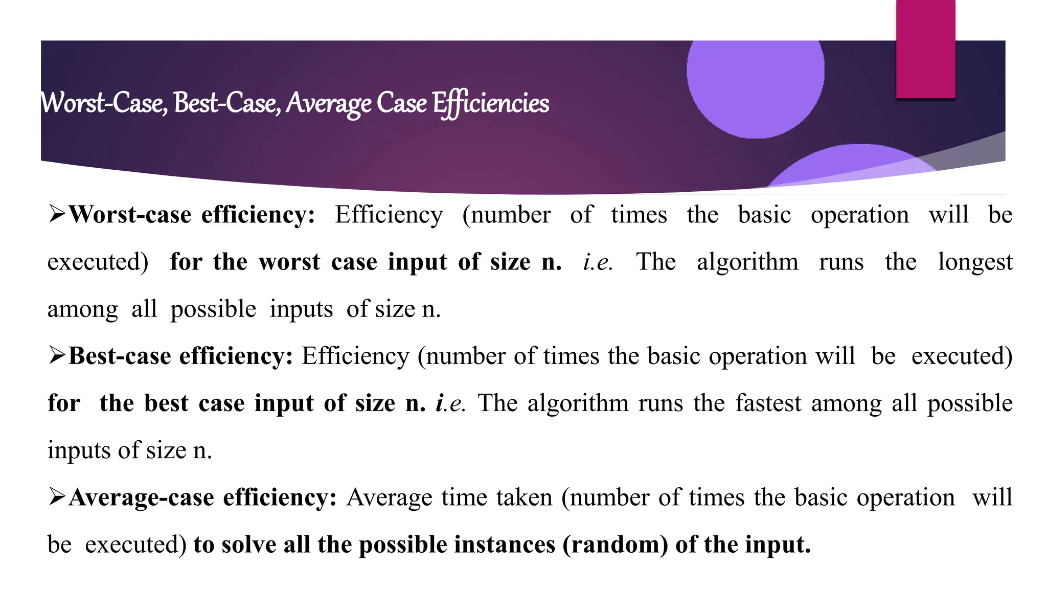 Worst-Case, Best-Case, Average Case Efficiencies
Worst-case efficiency: Efficiency (number of times the basic operation will be
executed) for the worst case input of size n. i.e. The algorithm runs the longest
among all possible inputs of size n.
Best-case efficiency: Efficiency (number of times the basic operation will be executed)
for the best case input of size n. i.e. The algorithm runs the fastest among all possible
inputs of size n.
Average-case efficiency: Average time taken (number of times the basic operation will
be executed) to solve all the possible instances (random) of the input.
 