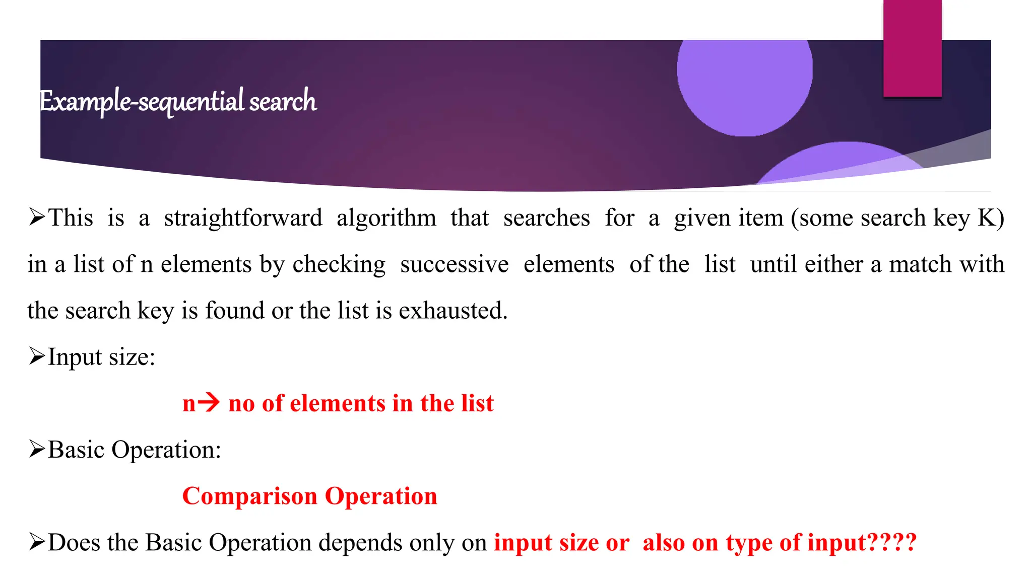 Example-sequential search
This is a straightforward algorithm that searches for a given item (some search key K)
in a list of n elements by checking successive elements of the list until either a match with
the search key is found or the list is exhausted.
Input size:
n no of elements in the list
Basic Operation:
Comparison Operation
Does the Basic Operation depends only on input size or also on type of input????
 