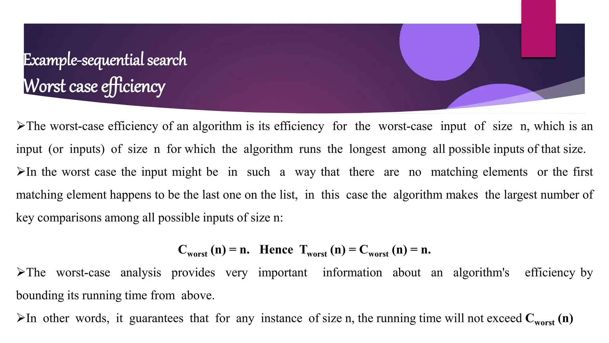 Example-sequential search
Worst case efficiency
The worst-case efficiency of an algorithm is its efficiency for the worst-case input of size n, which is an
input (or inputs) of size n for which the algorithm runs the longest among all possible inputs of that size.
In the worst case the input might be in such a way that there are no matching elements or the first
matching element happens to be the last one on the list, in this case the algorithm makes the largest number of
key comparisons among all possible inputs of size n:
Cworst (n) = n. Hence Tworst (n) = Cworst (n) = n.
The worst-case analysis provides very important information about an algorithm's efficiency by
bounding its running time from above.
In other words, it guarantees that for any instance of size n, the running time will not exceed Cworst (n)
 