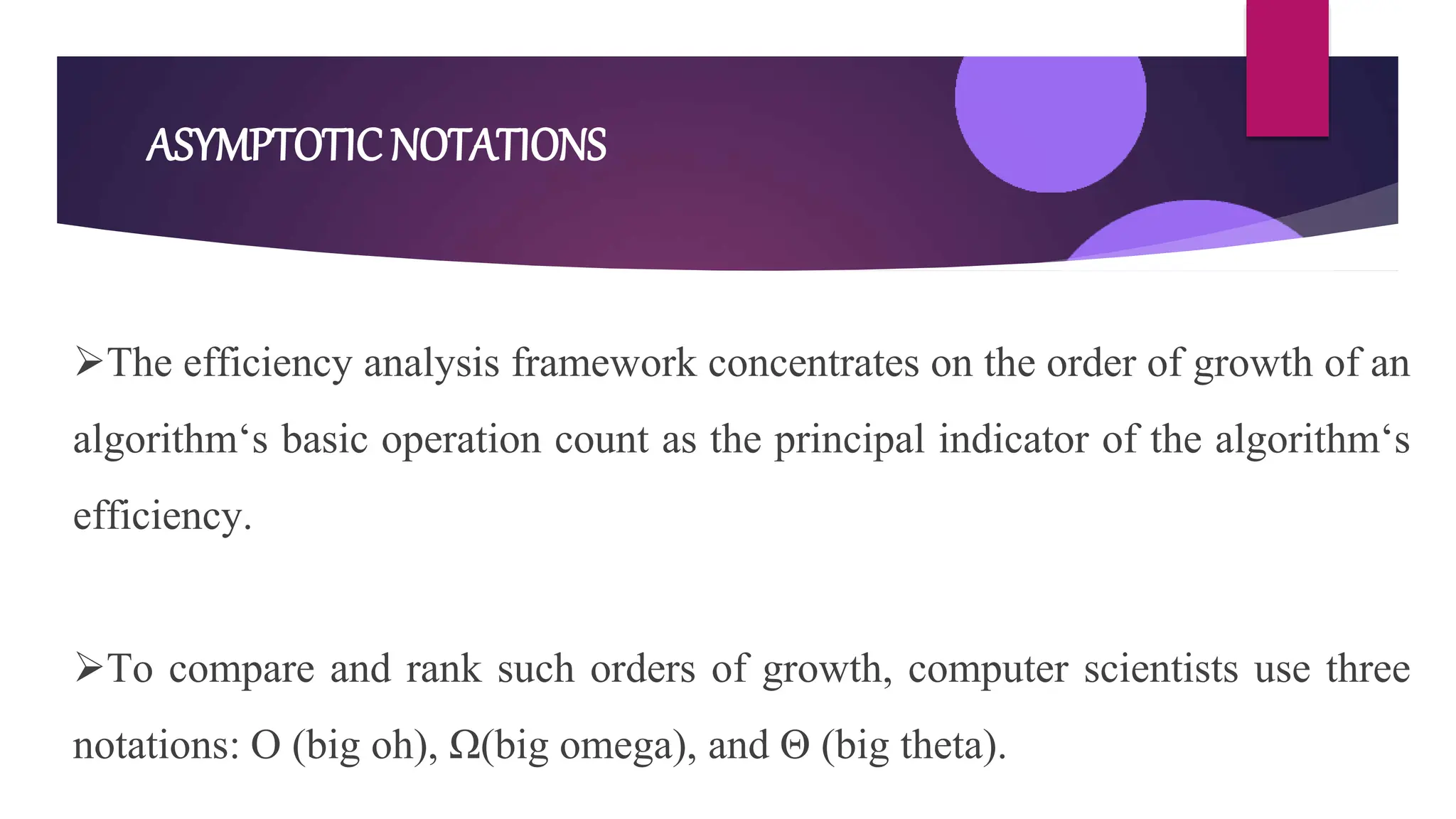ASYMPTOTICNOTATIONS
The efficiency analysis framework concentrates on the order of growth of an
algorithm‘s basic operation count as the principal indicator of the algorithm‘s
efficiency.
To compare and rank such orders of growth, computer scientists use three
notations: O (big oh), Ω(big omega), and Θ (big theta).
 