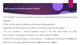 For example, we can check whether an array has equal elements by the following two-part
algorithm:
First, sort the array by applying some known sorting algorithm;
Second, scan the sorted array to check its consecutive elements for equality.
 If, for example, a sorting algorithm used in the first part makes no more
than 1/2 n(n − 1) comparisons and hence its order of growth is O(n2)
While the second part makes no more than n − 1 comparisons (and hence is in O(n)), the
efficiency of the entire algorithm will be in O(max{n2, n}) = O(n2).
Useful property involving the asymptotic notations
 
