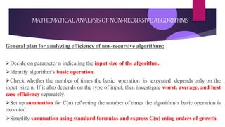General plan for analyzing efficiency of non-recursive algorithms:
Decide on parameter n indicating the input size of the algorithm.
Identify algorithm‘s basic operation.
Check whether the number of times the basic operation is executed depends only on the
input size n. If it also depends on the type of input, then investigate worst, average, and best
case efficiency separately.
Set up summation for C(n) reflecting the number of times the algorithm‘s basic operation is
executed.
Simplify summation using standard formulas and express C(n) using orders of growth.
MATHEMATICAL ANALYSIS OF NON-RECURSIVE ALGORITHMS
 