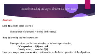 Analysis:
Step 1: Identify Input size ‘n’:
The number of elements = n (size of the array)
Step 2: Identify the basic operation:
Two operations can be considered to be as basic operation i.e.,
Comparison ::A[i]>maxval.
Assignment :: maxval←A[i].
Here the comparison statement is considered to be the basic operation of the algorithm.
Example 1: Finding the largest element in a given array
 