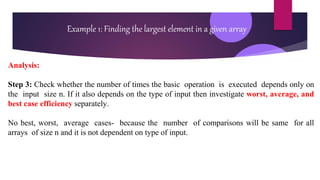 Analysis:
Step 3: Check whether the number of times the basic operation is executed depends only on
the input size n. If it also depends on the type of input then investigate worst, average, and
best case efficiency separately.
No best, worst, average cases- because the number of comparisons will be same for all
arrays of size n and it is not dependent on type of input.
Example 1: Finding the largest element in a given array
 