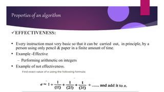 EFFECTIVENESS:
• Every instruction must very basic so that it can be carried out, in principle, by a
person using only pencil & paper in a finite amount of time.
• Example -Effective
– Performing arithmetic on integers
• Example of not effectiveness.
Properties of an algorithm
 