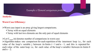 Example 2: Element uniqueness problem
Analysis:
Worst Case Efficiency:
Worst case input is an array giving largest comparisons.
Array with no equal elements
Array with last two elements are the only pair of equal elements
Let Cworst (n) denotes number of comparisons in worst case
Algorithm makes one comparison for each repetition of the innermost loop i.e., for each
value of the loop‘s variable j between its limits i + 1 and n – 1; and this is repeated for
each value of the outer loop i.e, for each value of the loop‘s variable i between its limits 0
and n – 2.
 