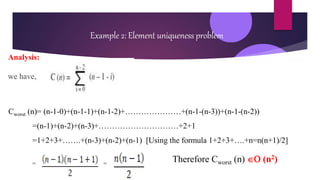 Example 2: Element uniqueness problem
Analysis:
we have,
Cworst (n)= (n-1-0)+(n-1-1)+(n-1-2)+…………………+(n-1-(n-3))+(n-1-(n-2))
=(n-1)+(n-2)+(n-3)+…………………………+2+1
=1+2+3+…….+(n-3)+(n-2)+(n-1) [Using the formula 1+2+3+….+n=n(n+1)/2]
= =
Therefore Cworst (n)  (n2)
 