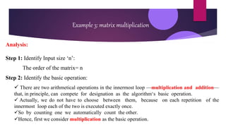 Example 3: matrix multiplication
Analysis:
Step 1: Identify Input size ‘n’:
The order of the matrix= n
Step 2: Identify the basic operation:
 There are two arithmetical operations in the innermost loop —multiplication and addition—
that, in principle, can compete for designation as the algorithm‘s basic operation.
 Actually, we do not have to choose between them, because on each repetition of the
innermost loop each of the two is executed exactly once.
So by counting one we automatically count the other.
Hence, first we consider multiplication as the basic operation.
 