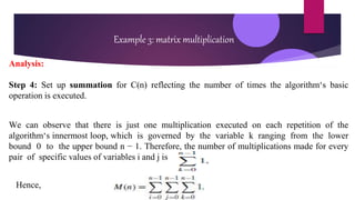 Example 3: matrix multiplication
Analysis:
Step 4: Set up summation for C(n) reflecting the number of times the algorithm‘s basic
operation is executed.
We can observe that there is just one multiplication executed on each repetition of the
algorithm‘s innermost loop, which is governed by the variable k ranging from the lower
bound 0 to the upper bound n − 1. Therefore, the number of multiplications made for every
pair of specific values of variables i and j is
Hence,
 