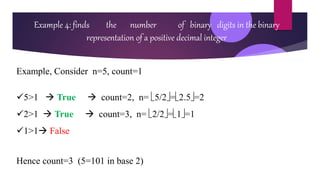 Example 4: finds the number of binary digits in the binary
representation of a positive decimal integer
Example, Consider n=5, count=1
5>1  True  count=2, n= 5/2=2.5=2
2>1  True  count=3, n= 2/2=1=1
1>1 False
Hence count=3 (5=101 in base 2)
 
