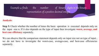 Example 4: finds the number of binary digits in the binary
representation of a positive decimal integer
Analysis:
Step 3: Check whether the number of times the basic operation is executed depends only on
the input size n. If it also depends on the type of input then investigate worst, average, and
best case efficiency separately.
We can observe that the comparison statement depends only on input size not on type of input ,
we do not have to investigate the worst-case, average-case, and best-case efficiencies
separately.
 