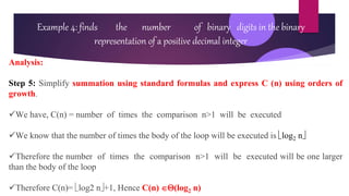 Example 4: finds the number of binary digits in the binary
representation of a positive decimal integer
Analysis:
Step 5: Simplify summation using standard formulas and express C (n) using orders of
growth.
We have, C(n) = number of times the comparison n>1 will be executed
We know that the number of times the body of the loop will be executed is log2 n
Therefore the number of times the comparison n>1 will be executed will be one larger
than the body of the loop
Therefore C(n)= log2 n+1, Hence C(n) (log2 n)
 