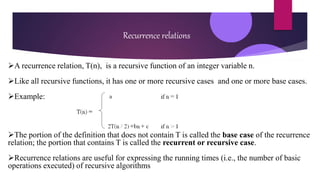 Recurrence relations
A recurrence relation, T(n), is a recursive function of an integer variable n.
Like all recursive functions, it has one or more recursive cases and one or more base cases.
Example:
The portion of the definition that does not contain T is called the base case of the recurrence
relation; the portion that contains T is called the recurrent or recursive case.
Recurrence relations are useful for expressing the running times (i.e., the number of basic
operations executed) of recursive algorithms
 