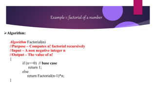 Example 1: factorial of a number
Algorithm:
Algorithm Factorial(n)
//Purpose – Computes n! factorial recursively
//Input – A non negative integer n
//Output – The value of n!
{
if (n==0) // base case
return 1;
else
return Factorial(n-1)*n;
}
 