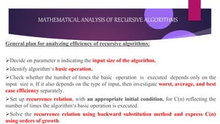 General plan for analyzing efficiency of recursive algorithms:
Decide on parameter n indicating the input size of the algorithm.
Identify algorithm‘s basic operation.
Check whether the number of times the basic operation is executed depends only on the
input size n. If it also depends on the type of input, then investigate worst, average, and best
case efficiency separately.
Set up recurrence relation, with an appropriate initial condition, for C(n) reflecting the
number of times the algorithm‘s basic operation is executed.
Solve the recurrence relation using backward substitution method and express C(n)
using orders of growth.
MATHEMATICAL ANALYSIS OF RECURSIVE ALGORITHMS
 