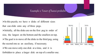Example 2: Tower of hanoi probelm
In this puzzle, we have n disks of different sizes
that can slide onto any of three pegs.
Initially, all the disks are on the first peg in order of
size, the largest on the bottom and the smallest on top.
The goal is to move all the disks to the third peg, using
the second one as an auxiliary, if necessary.
We can move only one disk at a time, and it is
forbidden to place a larger disk on top of a smaller one.
 