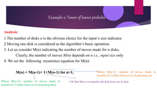 Example 2: Tower of hanoi probelm
Analysis:
1.The number of disks n is the obvious choice for the input‘s size indicator.
2.Moving one disk is considered as the algorithm‘s basic operation.
3. Let us consider M(n) indicating the number of moves made for n disks.
Clearly, the number of moves M(n) depends on n i.e., input size only
4. We set the following recurrence equation for M(n):
M(n) = M(n-1)+ 1+M(n-1) for n>1,
Where M(n-1)= number of moves made to
transfer (n-1) disks from src to aux(using dest)
1 One Move to transfer nth disk from src to dest
Where M(n-1)= number of moves made to
transfer (n-1) disks from aux to dest(using src)
 