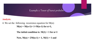 Example 2: Tower of hanoi probelm
Analysis:
4. We set the following recurrence equation for M(n):
M(n) = M(n-1)+ 1+M(n-1) for n>1,
The initial condition is: M(1) = 1 for n=1
Now, M(n) = 2M(n-1) + 1, M(1) = 1 and
 