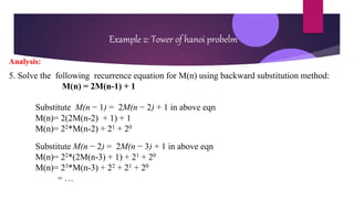 Example 2: Tower of hanoi probelm
Analysis:
5. Solve the following recurrence equation for M(n) using backward substitution method:
M(n) = 2M(n-1) + 1
Substitute M(n − 1) = 2M(n − 2) + 1 in above eqn
M(n)= 2(2M(n-2) + 1) + 1
M(n)= 22*M(n-2) + 21 + 20
Substitute M(n − 2) = 2M(n − 3) + 1 in above eqn
M(n)= 22*(2M(n-3) + 1) + 21 + 20
M(n)= 23*M(n-3) + 22 + 21 + 20
= …
 