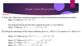 Example 2: Tower of hanoi probelm
Analysis:
5. Solve the following recurrence equation for M(n) using backward substitution method:
M(n)= 23*M(n-3) + 22 + 21 + 20
= …
The general formula for the above pattern for some ‘i’ is as follows:
M(n)= 2i*M(n-i) + 2i-1 +………..+ 22 + 21 + 20
By taking the advantage of the initial condition given i.e., M(1)=1, we equate n-i=1, then i=n-1
M(n)= 2n-1*M(n-(n-1)) + 2(n-1)-1 +………..+ 22 + 21 + 20
M(n)= 2n-1*M(n-n+1) + 2n-2 +………..+ 22 + 21 + 20
M(n)= 2n-1*M(1) + 2n-2 +………..+ 22 + 21 + 20
M(n)= 2n-1 + 2n-2 +………..+ 22 + 21 + 20
 