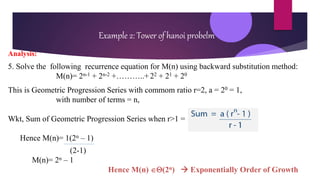 Example 2: Tower of hanoi probelm
Analysis:
5. Solve the following recurrence equation for M(n) using backward substitution method:
M(n)= 2n-1 + 2n-2 +………..+ 22 + 21 + 20
This is Geometric Progression Series with commom ratio r=2, a = 20 = 1,
with number of terms = n,
Wkt, Sum of Geometric Progression Series when r>1 =
Hence M(n)= 1(2n – 1)
(2-1)
M(n)= 2n – 1
Hence M(n) (2n)  Exponentially Order of Growth
 