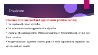 Decide on:
Choosing between exact and approximate problem solving
For exact result->exact algorithm
For approximate result->approximation algorithm.
Examples of exact algorithms: Obtaining square roots for numbers and solving non-
linear equations.
An approximation algorithm can be a part of a more sophisticated algorithm that
solves a problem exactly.
 