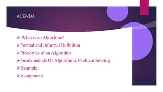 AGENDA
 What is an Algorithm?
Formal and Informal Definition
Properties of an Algorithm
Fundamentals Of Algorithmic Problem Solving
Example
Assignment
 