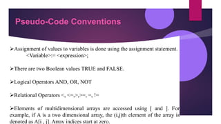 Pseudo-Code Conventions
Assignment of values to variables is done using the assignment statement.
<Variable>:= <expression>;
There are two Boolean values TRUE and FALSE.
Logical Operators AND, OR, NOT
Relational Operators <, <=,>,>=, =, !=
Elements of multidimensional arrays are accessed using [ and ]. For
example, if A is a two dimensional array, the (i,j)th element of the array is
denoted as A[i , j]. Array indices start at zero.
 