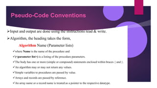 Pseudo-Code Conventions
Input and output are done using the instructions read & write.
Algorithm, the heading takes the form,
Algorithm Name (Parameter lists)
where Name is the name of the procedure and
(<parameter list>) is a listing of the procedure parameters.
The body has one or more (simple or compound) statements enclosed within braces { and }.
An algorithm may or may not return any values.
Simple variables to procedures are passed by value.
Arrays and records are passed by reference.
An array name or a record name is treated as a pointer to the respective datatype.
 