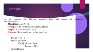 Example
As an example, the following algorithm finds and returns the maximum
of n given numbers.
Algorithm Max(A , n)
// Purpose: To find Max in an array A[1:n]
//Input: A is an array of size n
//Output: Returns the max value in A[1:n]
{
Result := A[1];
for i:= 2 to n do
if A[i] > Result then
Result :=A[i];
return Result;
 
