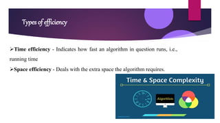 Types of efficiency
Time efficiency - Indicates how fast an algorithm in question runs, i.e.,
running time
Space efficiency - Deals with the extra space the algorithm requires.
 