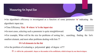 Measuring An Input Size
An algorithm's efficiency is investigated as a function of some parameter ‘n’ indicating the
algorithm's input size.
Time Efficiency T(n)  where ‘n’ is the input size
In most cases, selecting such a parameter is quite straightforward.
For example, What will be the size for problems of sorting list , searching, finding the list's
smallest element, and most other problems dealing with lists ??
 # of elements in the list
For the problem of evaluating a polynomial p(x) of degree n???
 it will be the polynomial's degree or the number of its coefficients, which is larger by one than its degree.
 
