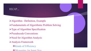 RECAP….
Algorithm –Definition, Example
Fundamentals of Algorithmic Problem Solving
Type of Algorithm Specification
Pseudocode Conventions
Need for Algorithm Analysis
Analysis Framework
Kinds of Efficiency
 