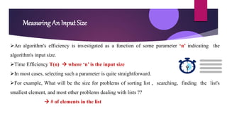 Measuring An Input Size
An algorithm's efficiency is investigated as a function of some parameter ‘n’ indicating the
algorithm's input size.
Time Efficiency T(n)  where ‘n’ is the input size
In most cases, selecting such a parameter is quite straightforward.
For example, What will be the size for problems of sorting list , searching, finding the list's
smallest element, and most other problems dealing with lists ??
 # of elements in the list
 