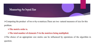 Measuring An Input Size
Computing the product of two n-by-n matrices.There are two natural measures of size for this
problem.
The matrix order n.
The total number of elements N in the matrices being multiplied.
The choice of an appropriate size metric can be influenced by operations of the algorithm in
question.
 