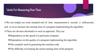 Units For Measuring Run Time
We can simply use some standard unit of time measurement-a second, a millisecond,
and so on-to measure the running time of a program implementing the algorithm.
There are obvious drawbacks to such an approach. They are
Dependence on the speed of a particular computer
Dependence on the quality of a program implementing the algorithm
The compiler used in generating the machine code
The difficulty of clocking the actual running time of the program.
 