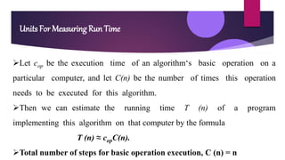 Units For Measuring Run Time
Let cop be the execution time of an algorithm‘s basic operation on a
particular computer, and let C(n) be the number of times this operation
needs to be executed for this algorithm.
Then we can estimate the running time T (n) of a program
implementing this algorithm on that computer by the formula
T (n) ≈ copC(n).
Total number of steps for basic operation execution, C (n) = n
 