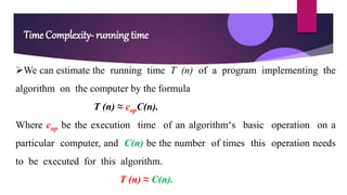 Time Complexity- running time
We can estimate the running time T (n) of a program implementing the
algorithm on the computer by the formula
T (n) ≈ copC(n).
Where cop be the execution time of an algorithm‘s basic operation on a
particular computer, and C(n) be the number of times this operation needs
to be executed for this algorithm.
T (n) ≈ C(n).
 
