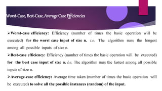 Worst-Case, Best-Case, Average Case Efficiencies
Worst-case efficiency: Efficiency (number of times the basic operation will be
executed) for the worst case input of size n. i.e. The algorithm runs the longest
among all possible inputs of size n.
Best-case efficiency: Efficiency (number of times the basic operation will be executed)
for the best case input of size n. i.e. The algorithm runs the fastest among all possible
inputs of size n.
Average-case efficiency: Average time taken (number of times the basic operation will
be executed) to solve all the possible instances (random) of the input.
 