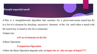 Example-sequential search
This is a straightforward algorithm that searches for a given item (some search key K)
in a list of n elements by checking successive elements of the list until either a match with
the search key is found or the list is exhausted.
Input size:
n no of elements in the list
Basic Operation:
Comparison Operation
Does the Basic Operation depends only on input size or also on type of input????
 