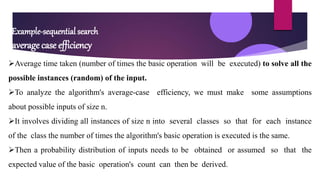 Example-sequential search
average case efficiency
Average time taken (number of times the basic operation will be executed) to solve all the
possible instances (random) of the input.
To analyze the algorithm's average-case efficiency, we must make some assumptions
about possible inputs of size n.
It involves dividing all instances of size n into several classes so that for each instance
of the class the number of times the algorithm's basic operation is executed is the same.
Then a probability distribution of inputs needs to be obtained or assumed so that the
expected value of the basic operation's count can then be derived.
 