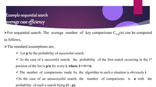 Example-sequential search
average case efficiency
For sequential search: The average number of key comparisons Cavg(n) can be computed
as follows,
The standard assumptions are,
 Let p be the probability of successful search.
 In the case of a successful search, the probability of the first match occurring in the ith
position of the list is p/n for every i, where 1<=i<=n
 The number of comparisons made by the algorithm in such a situation is obviously i.
In the case of an unsuccessful search, the number of comparisons is n with the
probability of such a search being (1 - p).
 